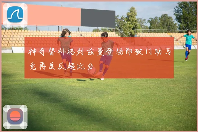 神奇替补格列兹曼登场即破门助马竞再度反超比分