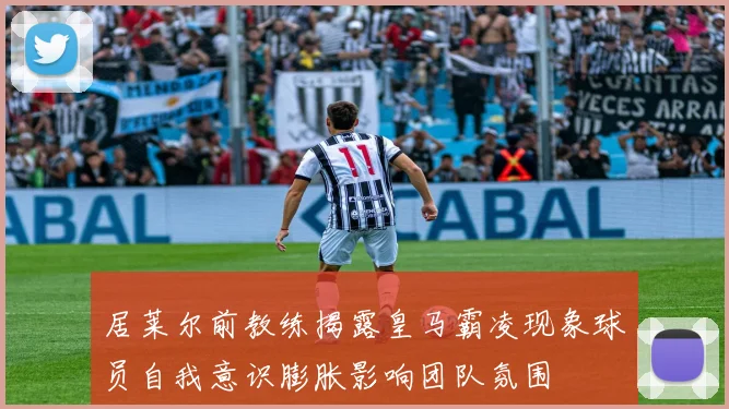 居莱尔前教练揭露皇马霸凌现象球员自我意识膨胀影响团队氛围