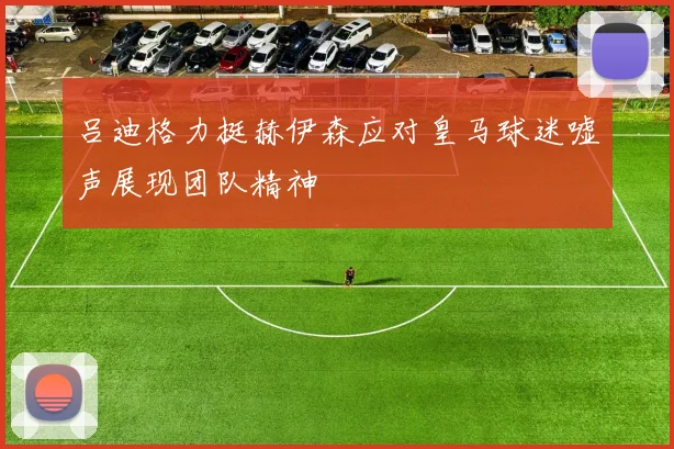 吕迪格力挺赫伊森应对皇马球迷嘘声展现团队精神