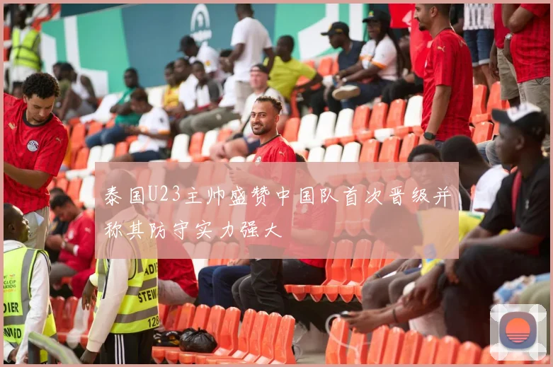 泰国U23主帅盛赞中国队首次晋级并称其防守实力强大