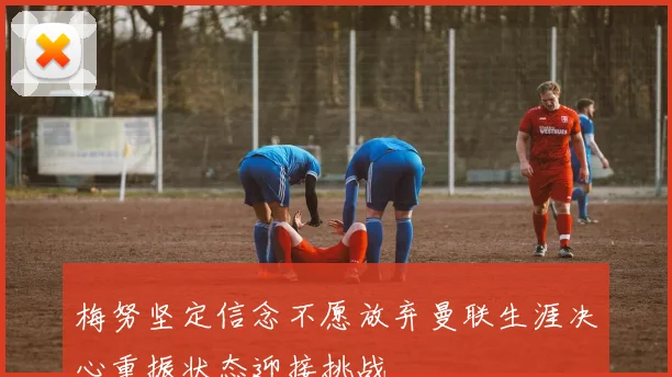 梅努坚定信念不愿放弃曼联生涯决心重振状态迎接挑战