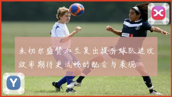 米切尔盛赞加兰复出提升球队进攻效率期待更流畅的配合与表现