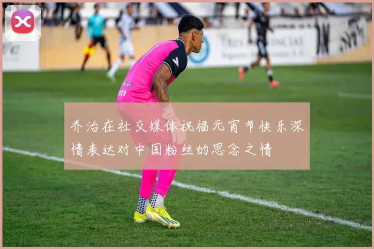 乔治在社交媒体祝福元宵节快乐深情表达对中国粉丝的思念之情
