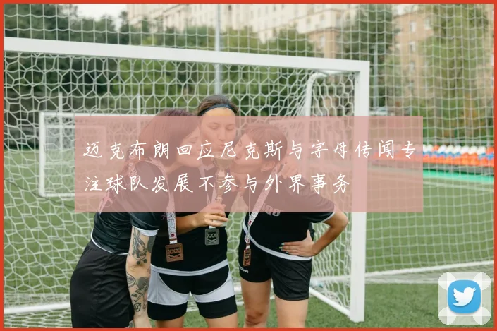 迈克布朗回应尼克斯与字母传闻专注球队发展不参与外界事务