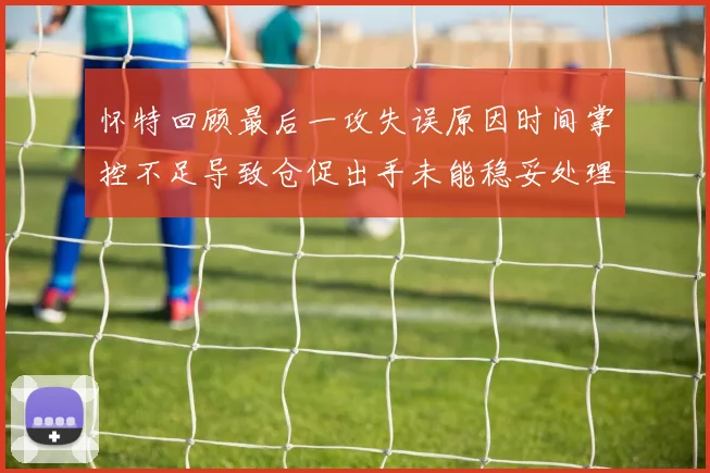 怀特回顾最后一攻失误原因时间掌控不足导致仓促出手未能稳妥处理