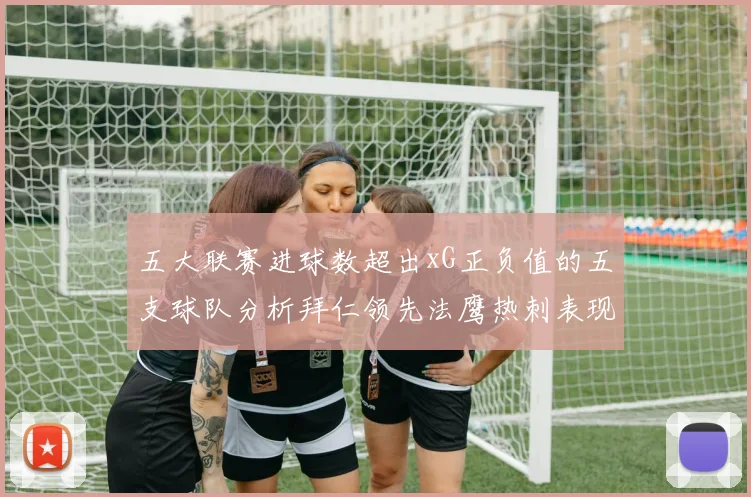 五大联赛进球数超出xG正负值的五支球队分析拜仁领先法鹰热刺表现抢眼