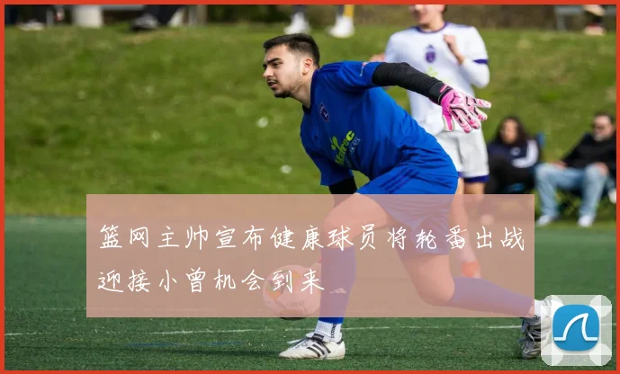 篮网主帅宣布健康球员将轮番出战迎接小曾机会到来