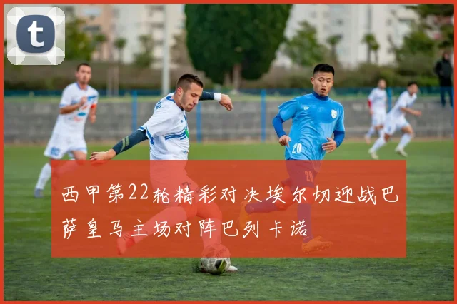 西甲第22轮精彩对决埃尔切迎战巴萨皇马主场对阵巴列卡诺