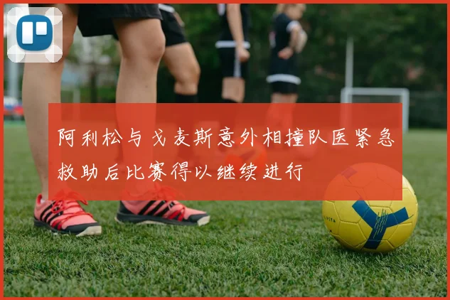 阿利松与戈麦斯意外相撞队医紧急救助后比赛得以继续进行