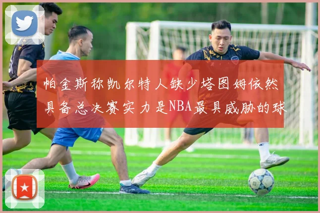 帕金斯称凯尔特人缺少塔图姆依然具备总决赛实力是NBA最具威胁的球队