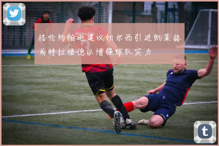 格伦约翰逊建议切尔西引进凯莱赫或特拉福德以增强球队实力