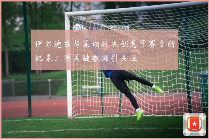 伊尔迪兹与莱切对决创意甲赛季新纪录三项关键数据引关注