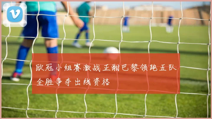 欧冠小组赛激战正酣巴黎领跑五队全胜争夺出线资格