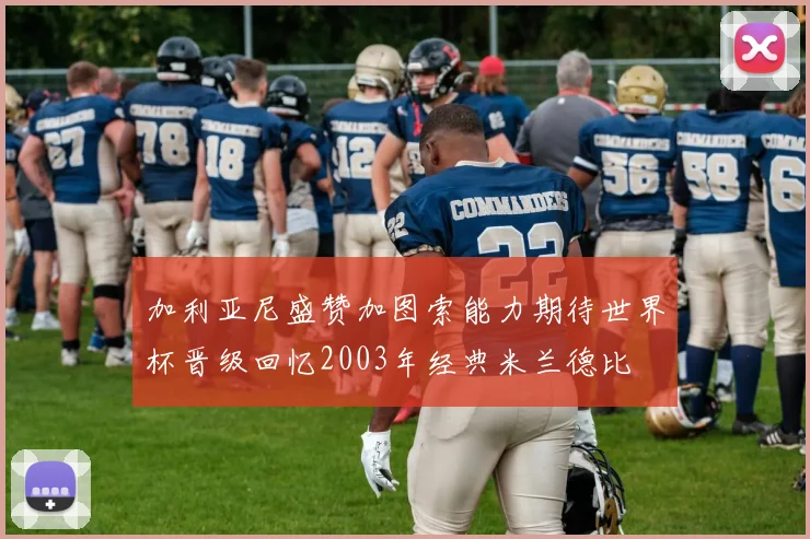 加利亚尼盛赞加图索能力期待世界杯晋级回忆2003年经典米兰德比