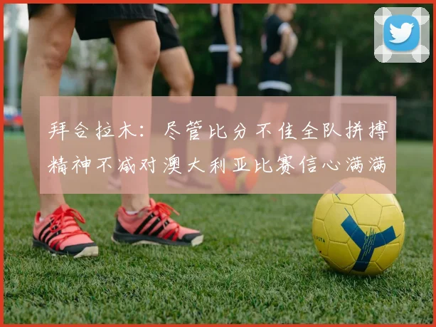 拜合拉木：尽管比分不佳全队拼搏精神不减对澳大利亚比赛信心满满期待进球