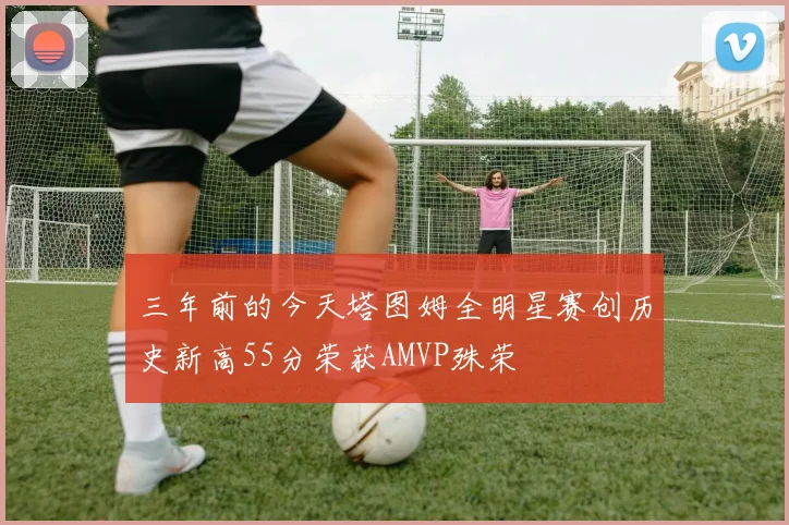 三年前的今天塔图姆全明星赛创历史新高55分荣获AMVP殊荣