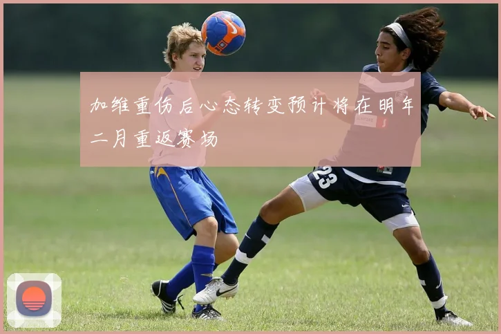 加维重伤后心态转变预计将在明年二月重返赛场