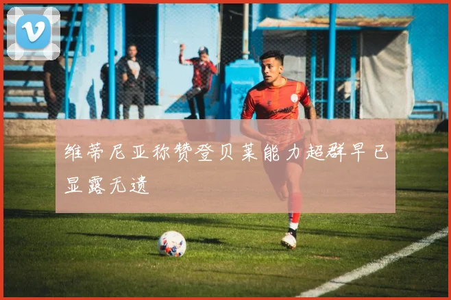 维蒂尼亚称赞登贝莱能力超群早已显露无遗