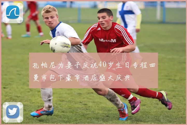 孔帕尼为妻子庆祝40岁生日专程回曼市包下豪华酒店盛大庆典