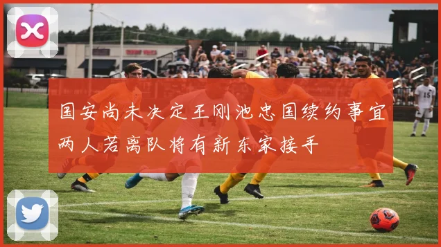 国安尚未决定王刚池忠国续约事宜两人若离队将有新东家接手
