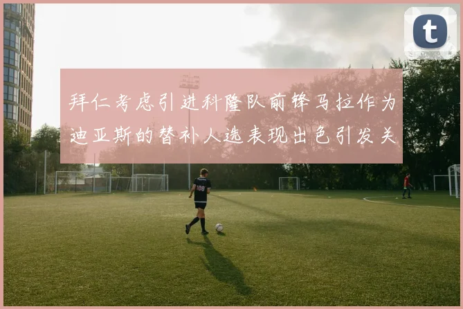 拜仁考虑引进科隆队前锋马拉作为迪亚斯的替补人选表现出色引发关注