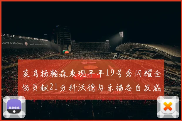 菜鸟杨瀚森表现平平19号秀闪耀全场贡献21分科沃德与乐福各自发威