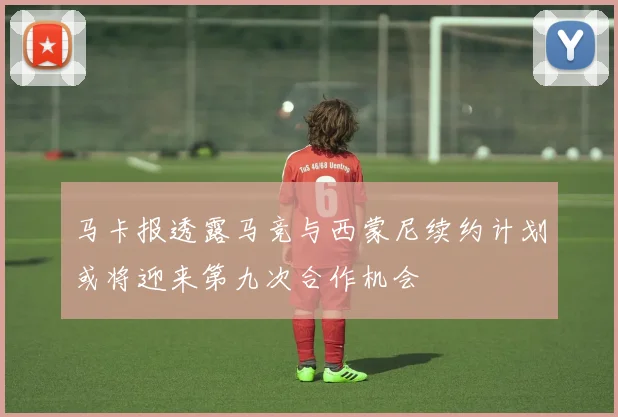 马卡报透露马竞与西蒙尼续约计划或将迎来第九次合作机会
