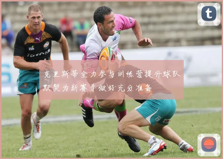 克里斯蒂全力参与训练营提升球队默契为新赛季做好充分准备