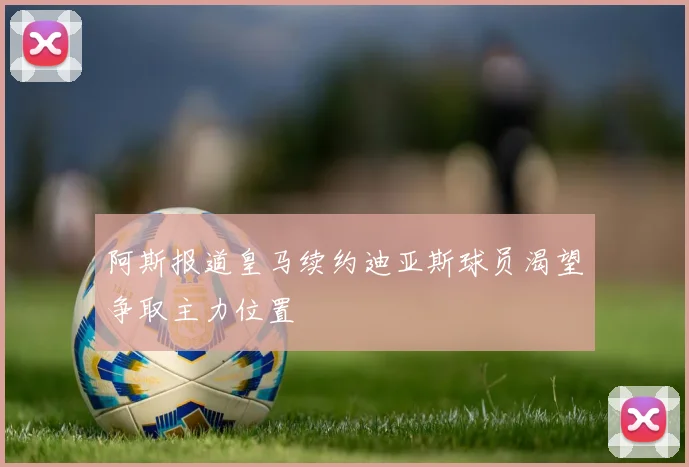 阿斯报道皇马续约迪亚斯球员渴望争取主力位置