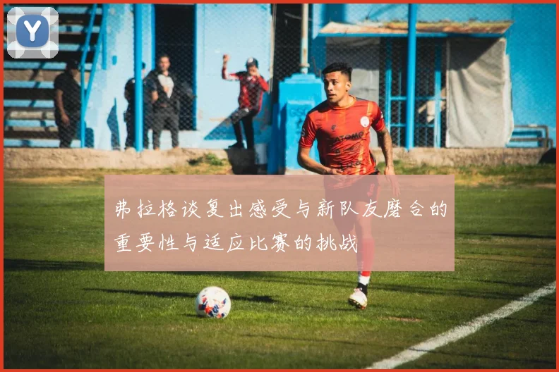 弗拉格谈复出感受与新队友磨合的重要性与适应比赛的挑战