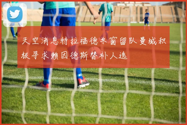 天空消息特拉福德冬窗留队曼城积极寻求赖因德斯替补人选