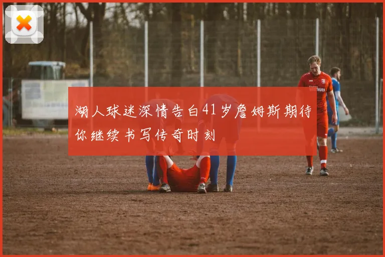 湖人球迷深情告白41岁詹姆斯期待你继续书写传奇时刻