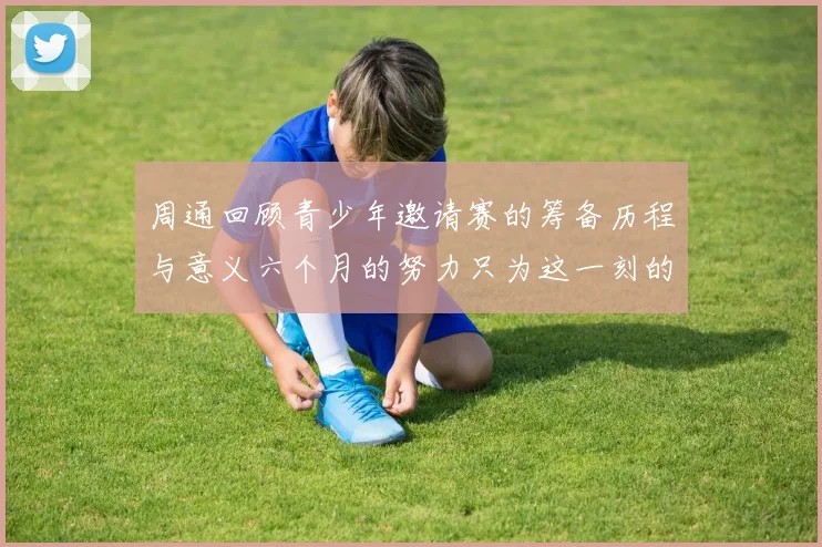 周通回顾青少年邀请赛的筹备历程与意义六个月的努力只为这一刻的精彩